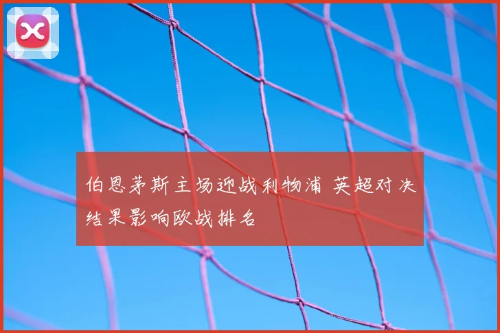 伯恩茅斯主场迎战利物浦 英超对决结果影响欧战排名