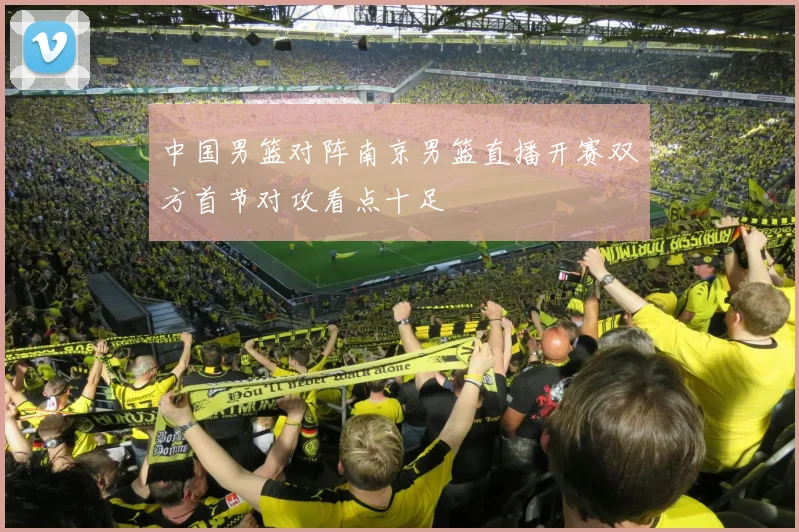 中国男篮对阵南京男篮直播开赛双方首节对攻看点十足