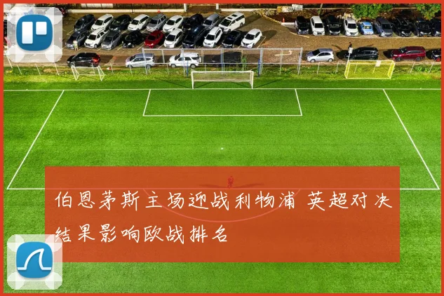 伯恩茅斯主场迎战利物浦 英超对决结果影响欧战排名
