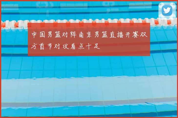 中国男篮对阵南京男篮直播开赛双方首节对攻看点十足
