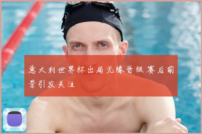 意大利世界杯出局无缘晋级 赛后前景引发关注