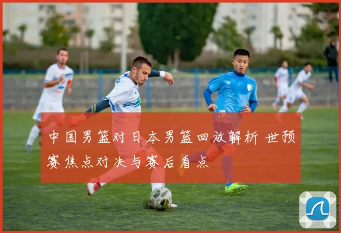 中国男篮对日本男篮回放解析 世预赛焦点对决与赛后看点